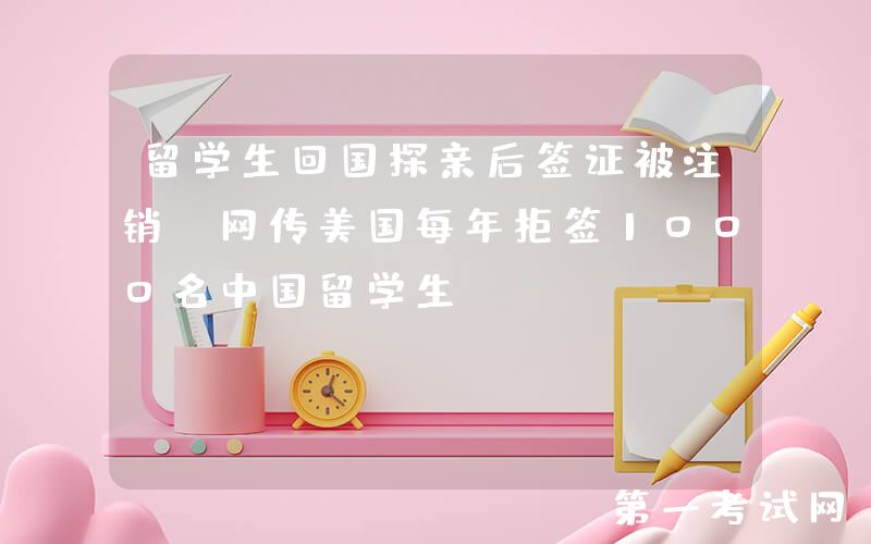 留学生回国探亲后签证被注销！网传美国每年拒签1000名中国留学生