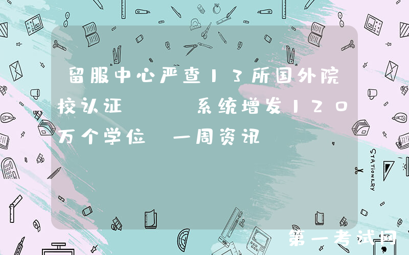 留服中心严查13所国外院校认证；UC系统增发120万个学位…一周资讯