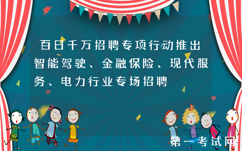 百日千万招聘专项行动推出智能驾驶、金融保险、现代服务、电力行业专场招聘