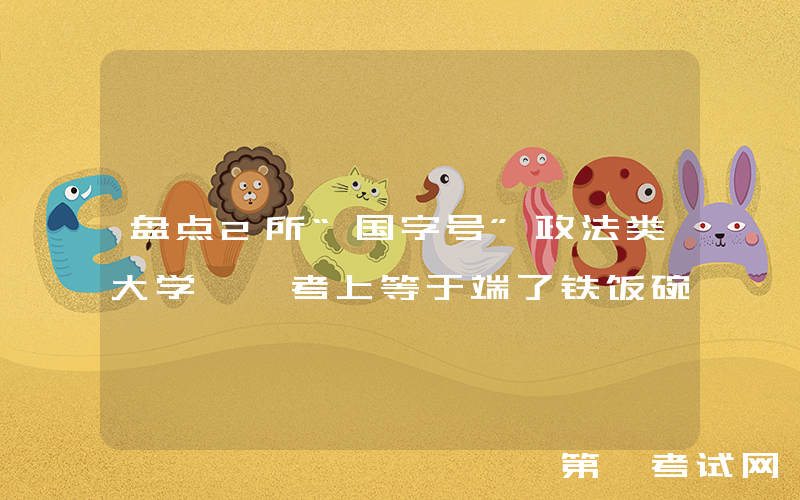 盘点2所“国字号”政法类大学, 考上等于端了铁饭碗