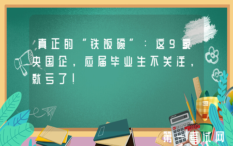 真正的“铁饭碗”：这9家央国企，应届毕业生不关注，就亏了！