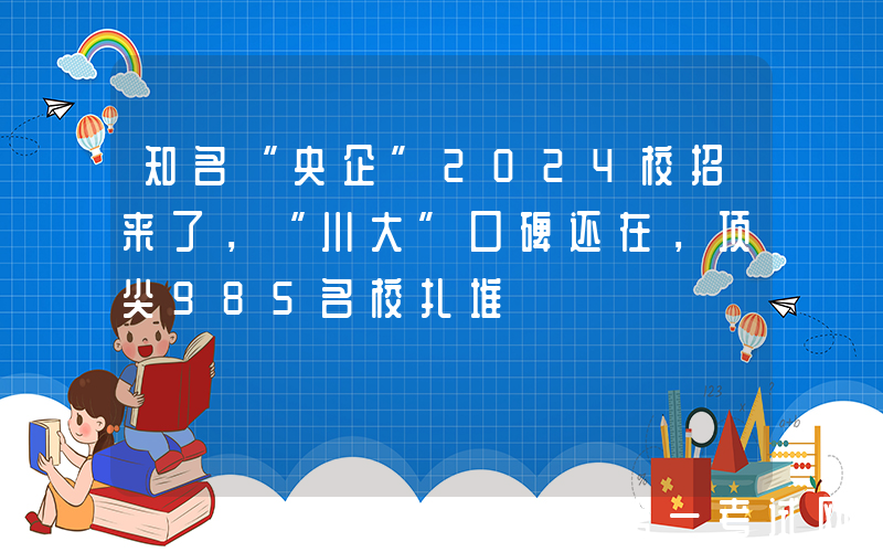知名“央企”2024校招来了，“川大”口碑还在，顶尖985名校扎堆