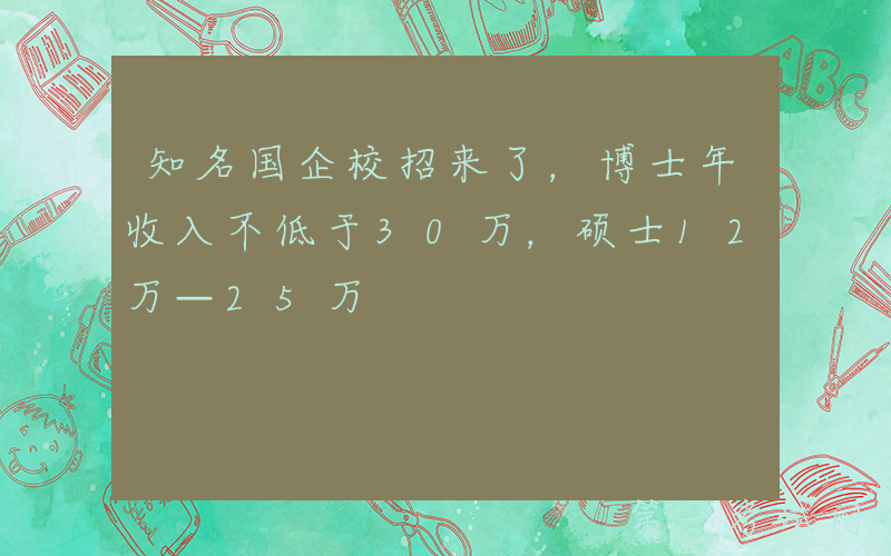 知名国企校招来了，博士年收入不低于30万，硕士12万—25万