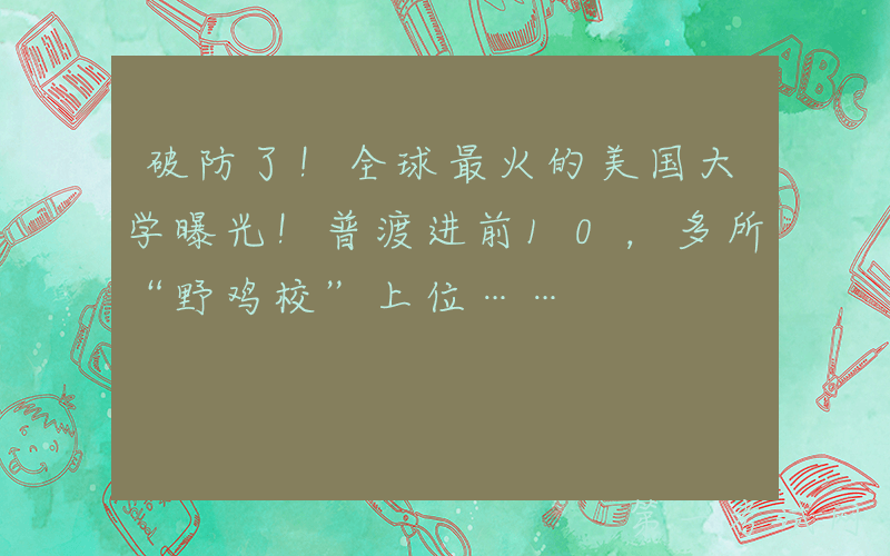 破防了！全球最火的美国大学曝光！普渡进前10，多所“野鸡校”上位……