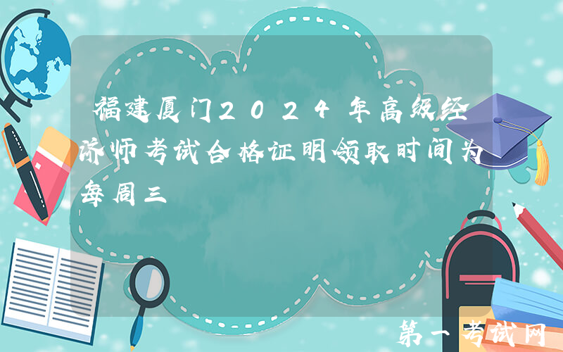 福建厦门2024年高级经济师考试合格证明领取时间为每周三