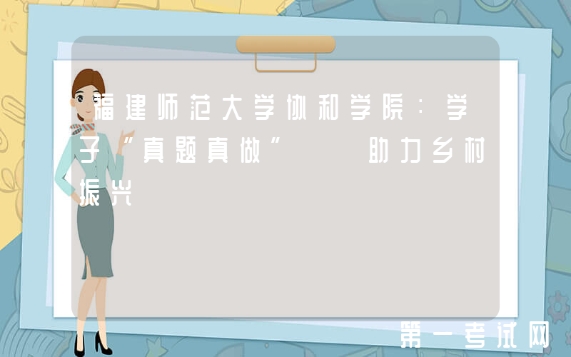 福建师范大学协和学院：学子“真题真做”  助力乡村振兴