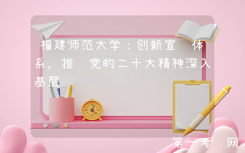 福建师范大学：创新宣讲体系，推进党的二十大精神深入基层