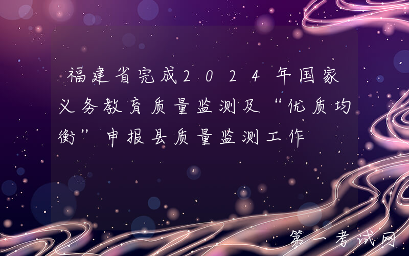 福建省完成2024年国家义务教育质量监测及“优质均衡”申报县质量监测工作