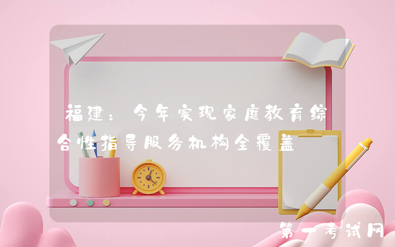 福建：今年实现家庭教育综合性指导服务机构全覆盖