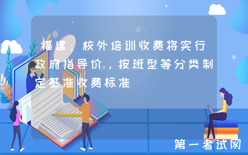 福建：校外培训收费将实行政府指导价，按班型等分类制定基准收费标准