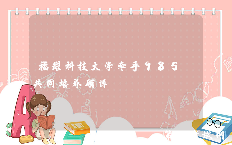 福耀科技大学牵手985，共同培养硕博！