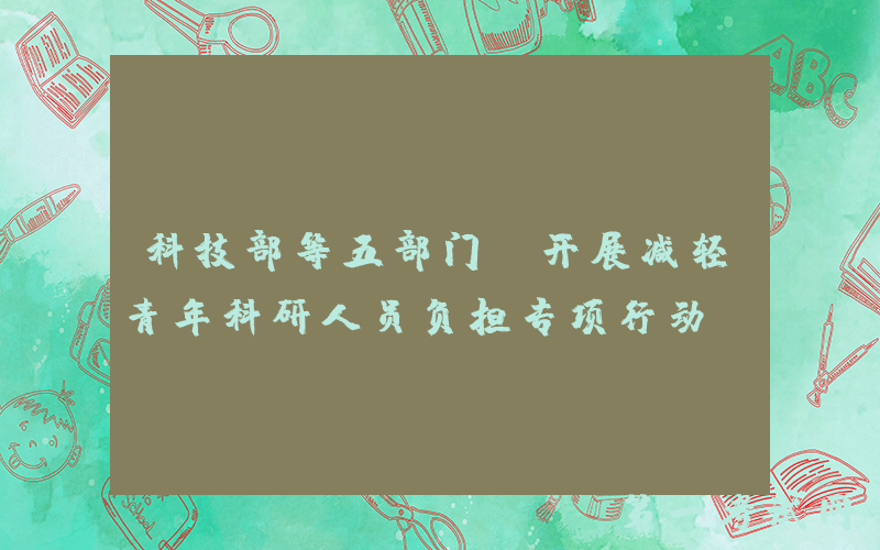 科技部等五部门：开展减轻青年科研人员负担专项行动