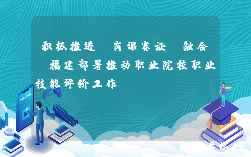 积极推进“岗课赛证”融合！福建部署推动职业院校职业技能评价工作
