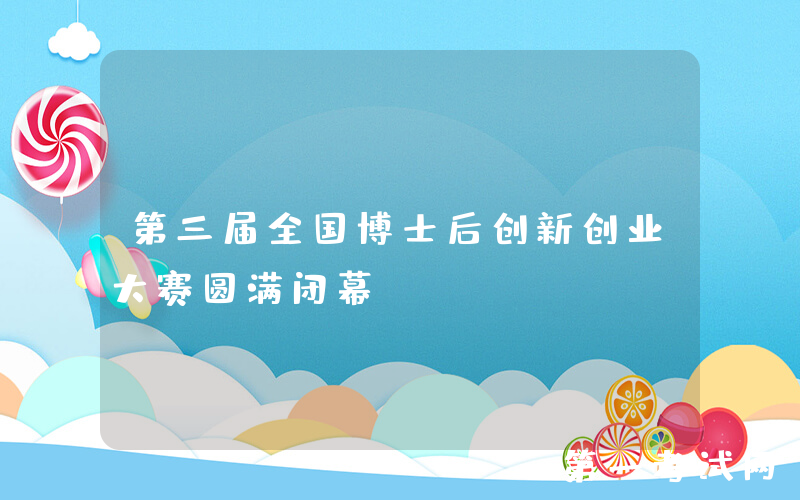 第三届全国博士后创新创业大赛圆满闭幕