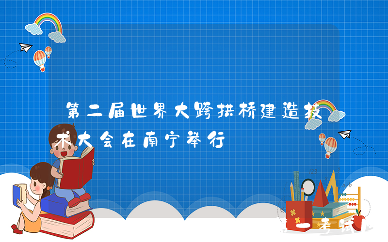 第二届世界大跨拱桥建造技术大会在南宁举行