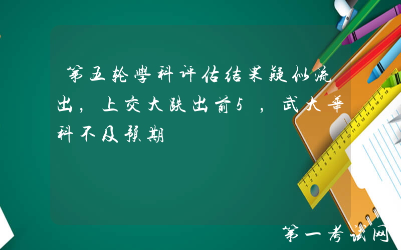 第五轮学科评估结果疑似流出，上交大跌出前5，武大华科不及预期