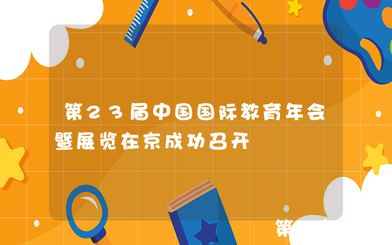 第23届中国国际教育年会暨展览在京成功召开