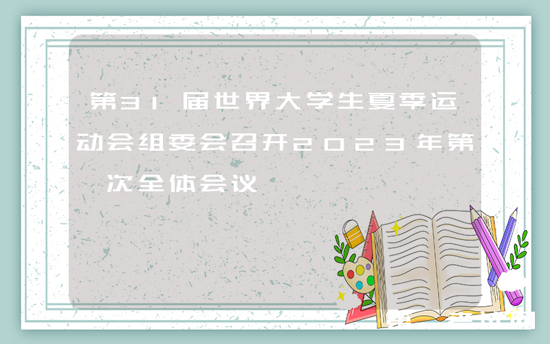 第31届世界大学生夏季运动会组委会召开2023年第一次全体会议
