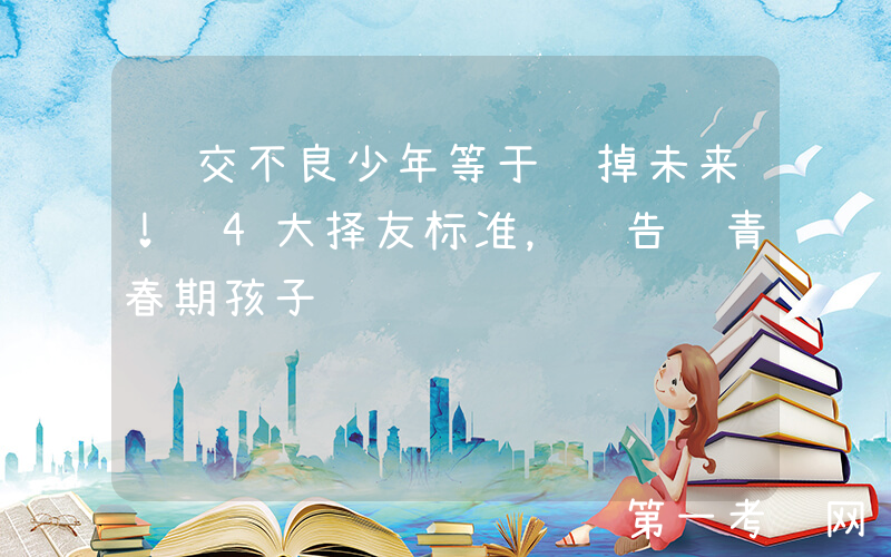 结交不良少年等于输掉未来！这4大择友标准，请告诉青春期孩子