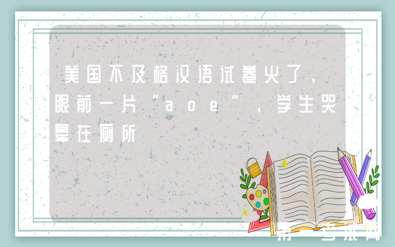 美国不及格汉语试卷火了，眼前一片“aoe”，学生哭晕在厕所