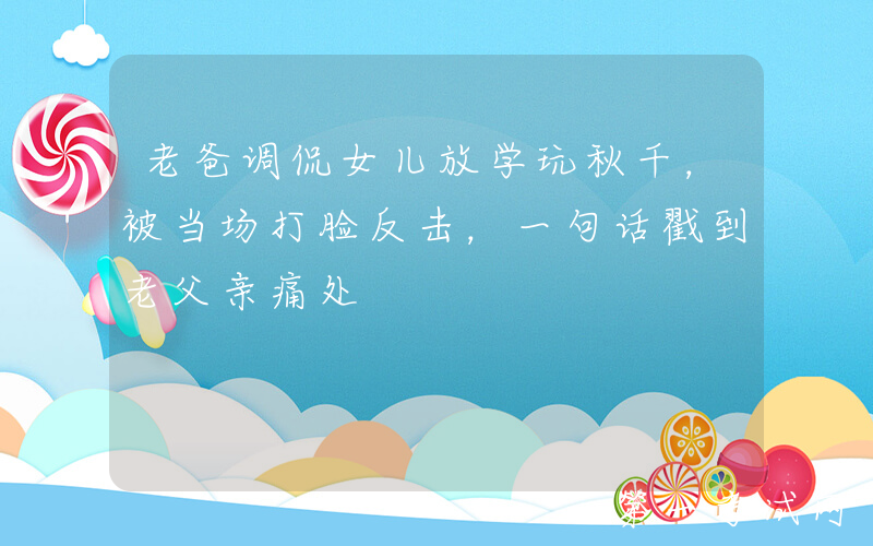 老爸调侃女儿放学玩秋千，被当场打脸反击，一句话戳到老父亲痛处