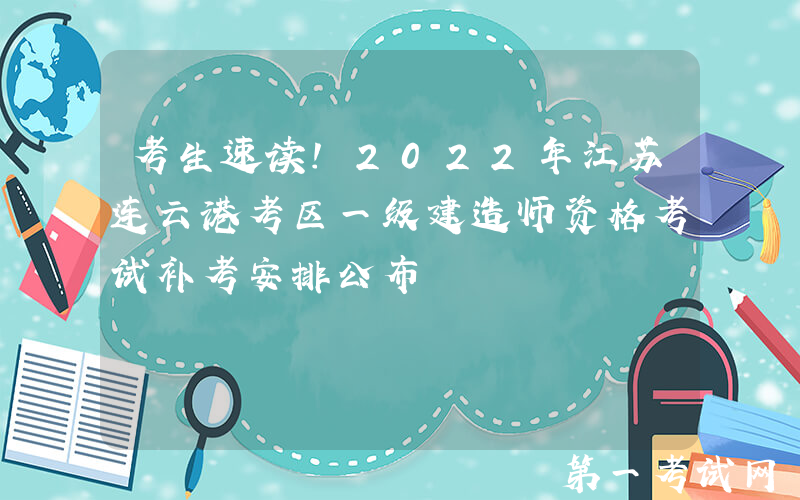 考生速读！2022年江苏连云港考区一级建造师资格考试补考安排公布