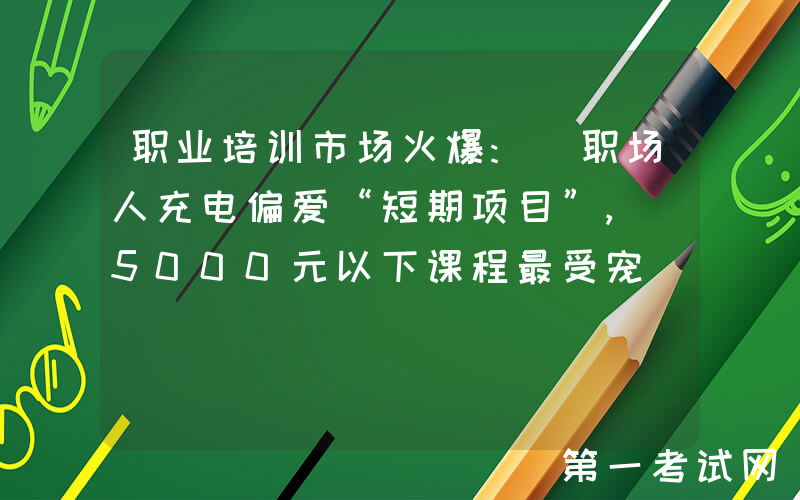职业培训市场火爆: 职场人充电偏爱“短期项目”, 5000元以下课程最受宠