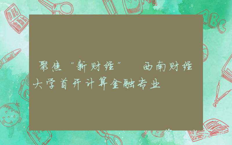 聚焦“新财经” 西南财经大学首开计算金融专业