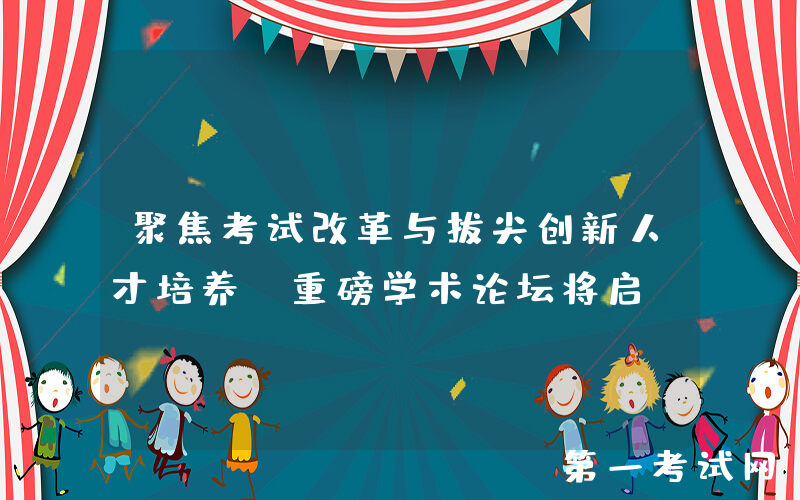 聚焦考试改革与拔尖创新人才培养！重磅学术论坛将启