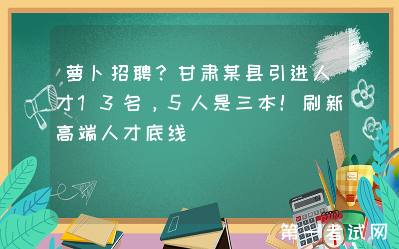 萝卜招聘？甘肃某县引进人才13名，5人是三本！刷新高端人才底线