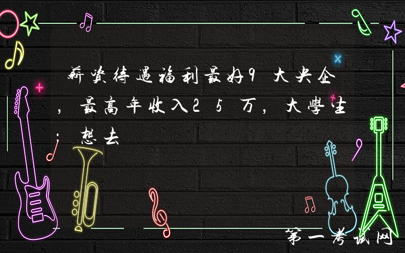 薪资待遇福利最好9大央企，最高年收入25万，大学生：想去