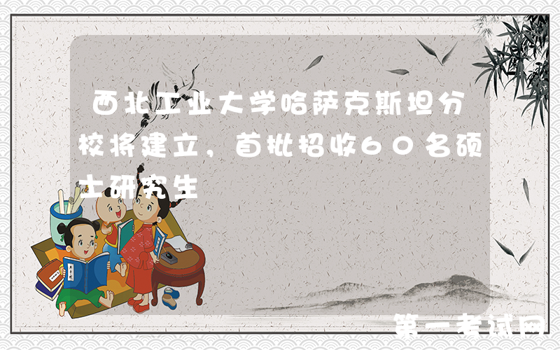 西北工业大学哈萨克斯坦分校将建立，首批招收60名硕士研究生