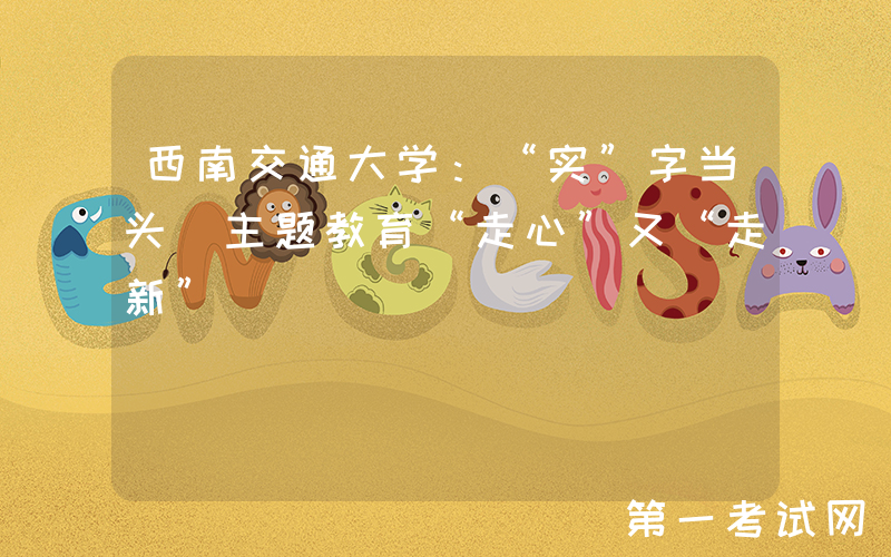 西南交通大学：“实”字当头 主题教育“走心”又“走新”