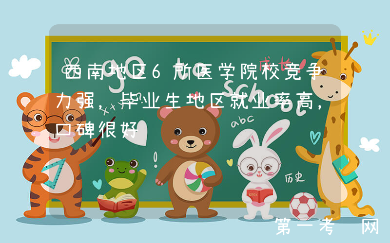 西南地区6所医学院校竞争力强，毕业生地区就业率高，口碑很好