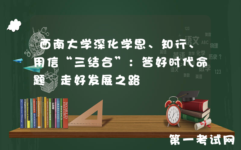 西南大学深化学思、知行、用信“三结合”：答好时代命题 走好发展之路