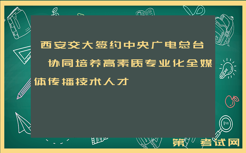 西安交大签约中央广电总台 协同培养高素质专业化全媒体传播技术人才