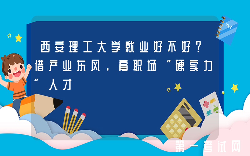 西安理工大学就业好不好？借产业东风，育职场“硬实力”人才