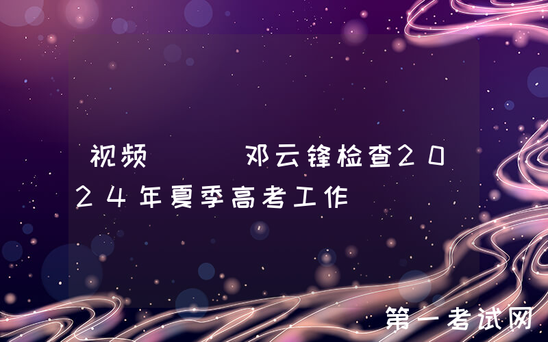 视频 | 邓云锋检查2024年夏季高考工作