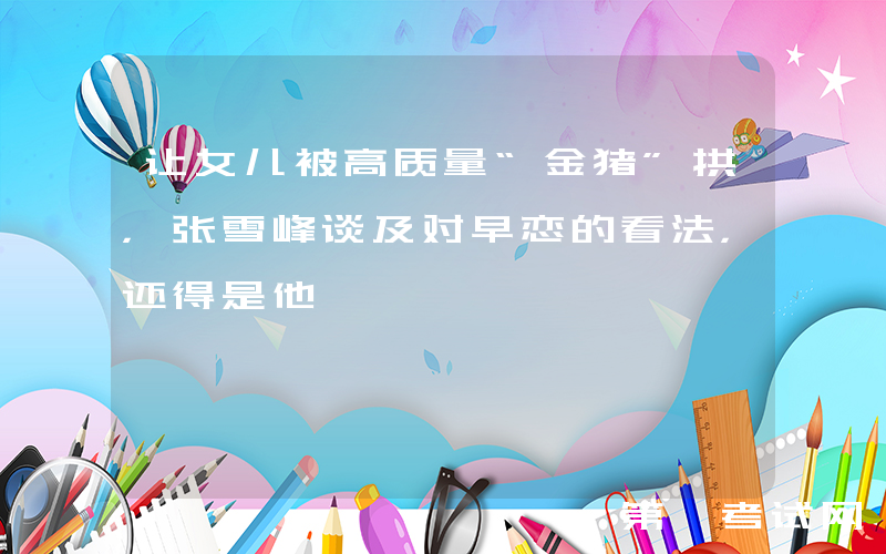 让女儿被高质量“金猪”拱，张雪峰谈及对早恋的看法，还得是他