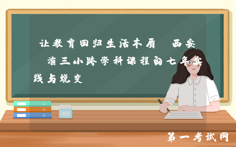 让教育回归生活本质：西安浐灞三小跨学科课程的七年实践与蜕变