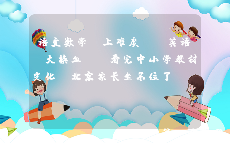 语文数学“上难度”，英语“大换血”！看完中小学教材变化，北京家长坐不住了...