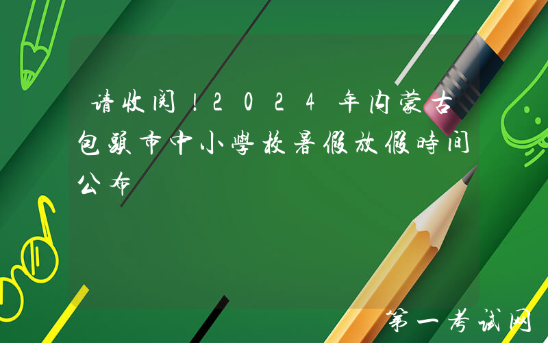 请收阅！2024年内蒙古包头市中小学校暑假放假时间公布