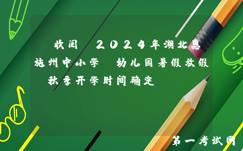 请收阅！2024年湖北恩施州中小学、幼儿园暑假放假及秋季开学时间确定