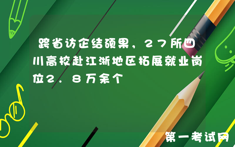 跨省访企结硕果，27所四川高校赴江浙地区拓展就业岗位2.8万余个