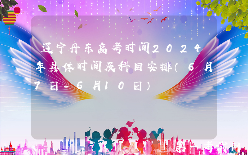 辽宁丹东高考时间2024年具体时间及科目安排（6月7日-6月10日）