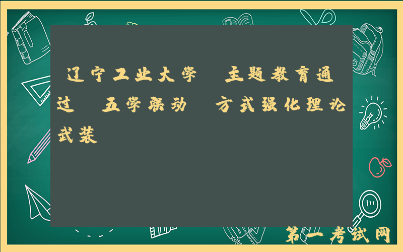 辽宁工业大学：主题教育通过“五学联动”方式强化理论武装