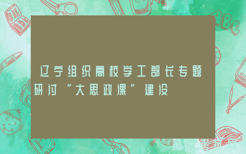辽宁组织高校学工部长专题研讨“大思政课”建设