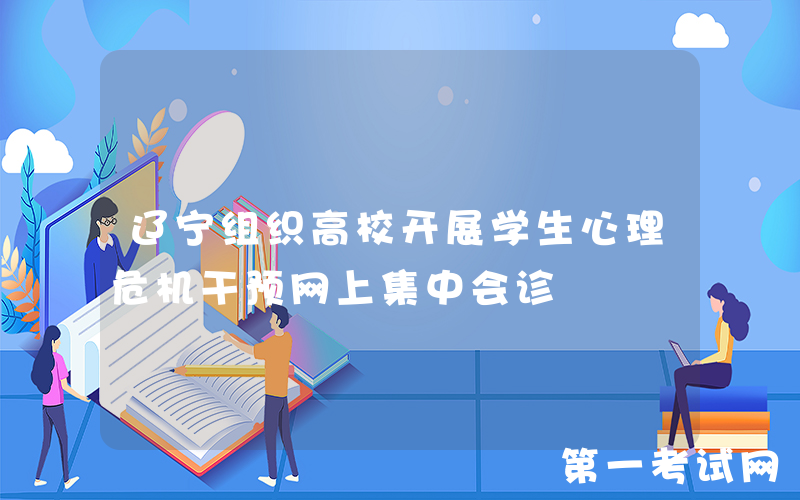 辽宁组织高校开展学生心理危机干预网上集中会诊
