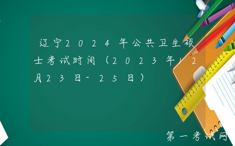 辽宁2024年公共卫生硕士考试时间（2023年12月23日-25日）