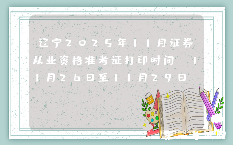 辽宁2025年11月证券从业资格准考证打印时间：11月26日至11月29日